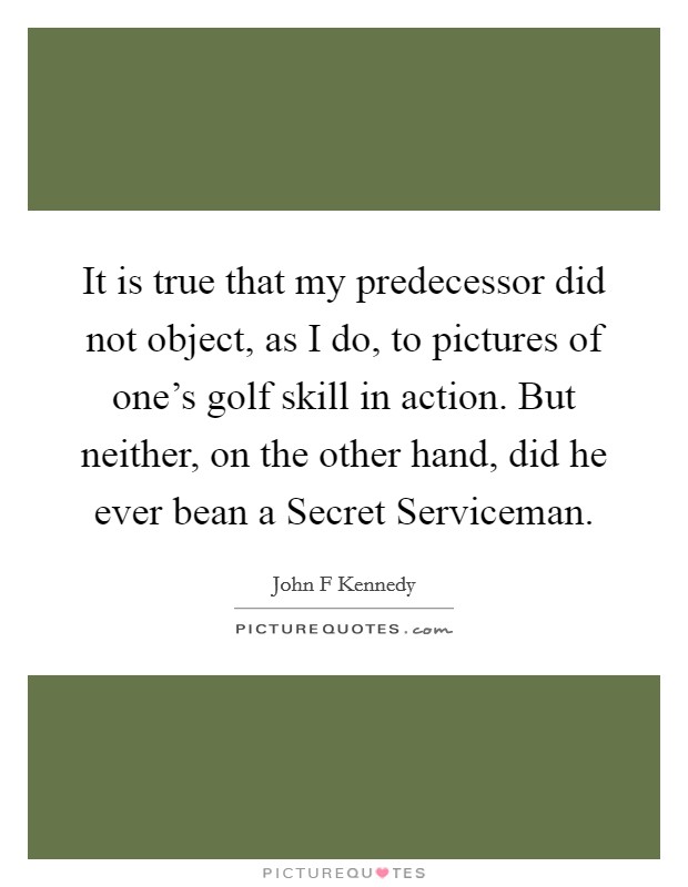 It is true that my predecessor did not object, as I do, to pictures of one's golf skill in action. But neither, on the other hand, did he ever bean a Secret Serviceman Picture Quote #1
