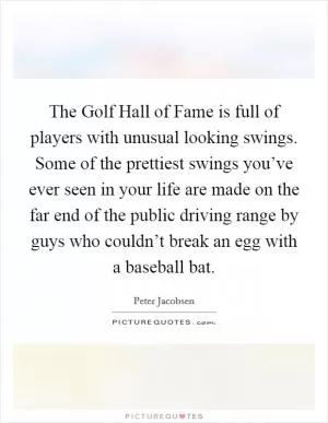 The Golf Hall of Fame is full of players with unusual looking swings. Some of the prettiest swings you’ve ever seen in your life are made on the far end of the public driving range by guys who couldn’t break an egg with a baseball bat Picture Quote #1