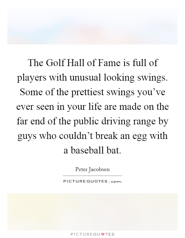 The Golf Hall of Fame is full of players with unusual looking swings. Some of the prettiest swings you've ever seen in your life are made on the far end of the public driving range by guys who couldn't break an egg with a baseball bat Picture Quote #1