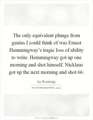 The only equivalent plunge from genius I could think of was Ernest Hemmingway’s tragic loss of ability to write. Hemmingway got up one morning and shot himself. Nicklaus got up the next morning and shot 66 Picture Quote #1