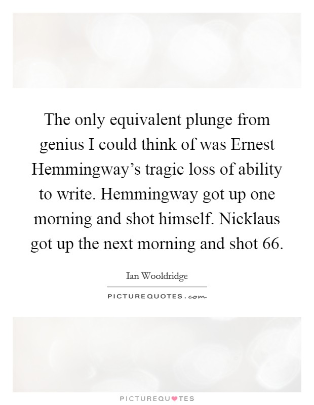 The only equivalent plunge from genius I could think of was Ernest Hemmingway's tragic loss of ability to write. Hemmingway got up one morning and shot himself. Nicklaus got up the next morning and shot 66 Picture Quote #1