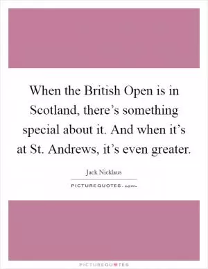 When the British Open is in Scotland, there’s something special about it. And when it’s at St. Andrews, it’s even greater Picture Quote #1