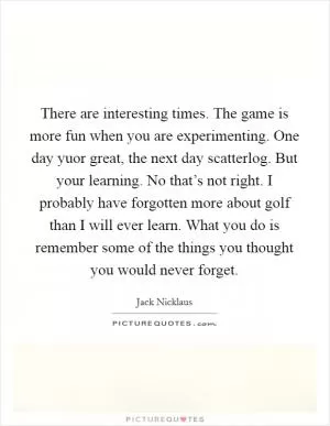 There are interesting times. The game is more fun when you are experimenting. One day yuor great, the next day scatterlog. But your learning. No that’s not right. I probably have forgotten more about golf than I will ever learn. What you do is remember some of the things you thought you would never forget Picture Quote #1