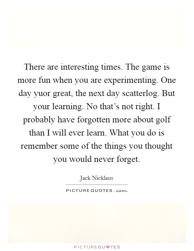 There are interesting times. The game is more fun when you are experimenting. One day yuor great, the next day scatterlog. But your learning. No that's not right. I probably have forgotten more about golf than I will ever learn. What you do is remember some of the things you thought you would never forget Picture Quote #1