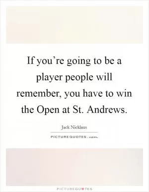 If you’re going to be a player people will remember, you have to win the Open at St. Andrews Picture Quote #1