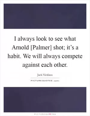 I always look to see what Arnold [Palmer] shot; it’s a habit. We will always compete against each other Picture Quote #1