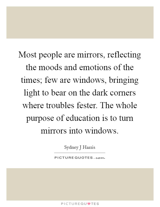 Most people are mirrors, reflecting the moods and emotions of the times; few are windows, bringing light to bear on the dark corners where troubles fester. The whole purpose of education is to turn mirrors into windows Picture Quote #1