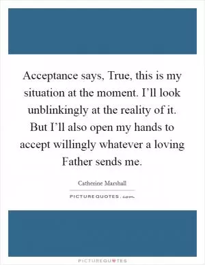 Acceptance says, True, this is my situation at the moment. I’ll look unblinkingly at the reality of it. But I’ll also open my hands to accept willingly whatever a loving Father sends me Picture Quote #1