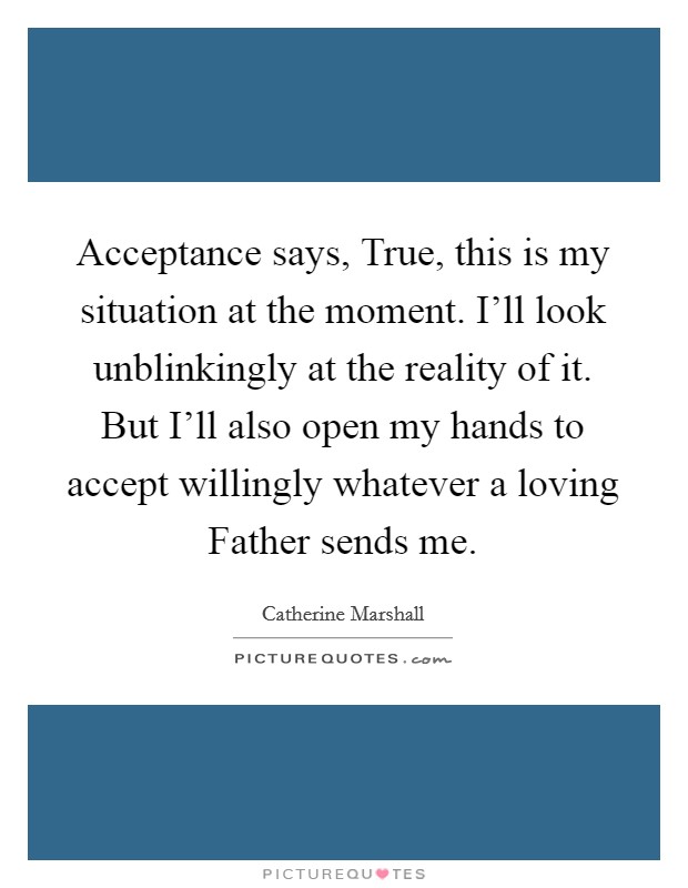 Acceptance says, True, this is my situation at the moment. I'll look unblinkingly at the reality of it. But I'll also open my hands to accept willingly whatever a loving Father sends me Picture Quote #1