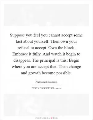 Suppose you feel you cannot accept some fact about yourself. Then own your refusal to accept. Own the block. Embrace it fully. And watch it begin to disappear. The principal is this: Begin where you are-accept that. Then change and growth become possible Picture Quote #1