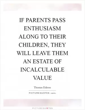 IF PARENTS PASS ENTHUSIASM ALONG TO THEIR CHILDREN, THEY WILL LEAVE THEM AN ESTATE OF INCALCULABLE VALUE Picture Quote #1