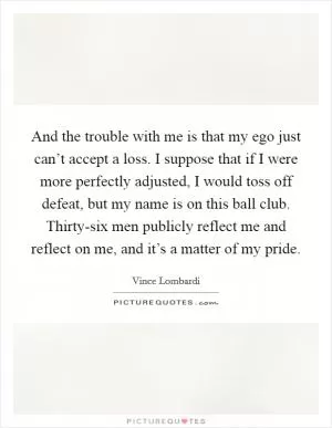 And the trouble with me is that my ego just can’t accept a loss. I suppose that if I were more perfectly adjusted, I would toss off defeat, but my name is on this ball club. Thirty-six men publicly reflect me and reflect on me, and it’s a matter of my pride Picture Quote #1