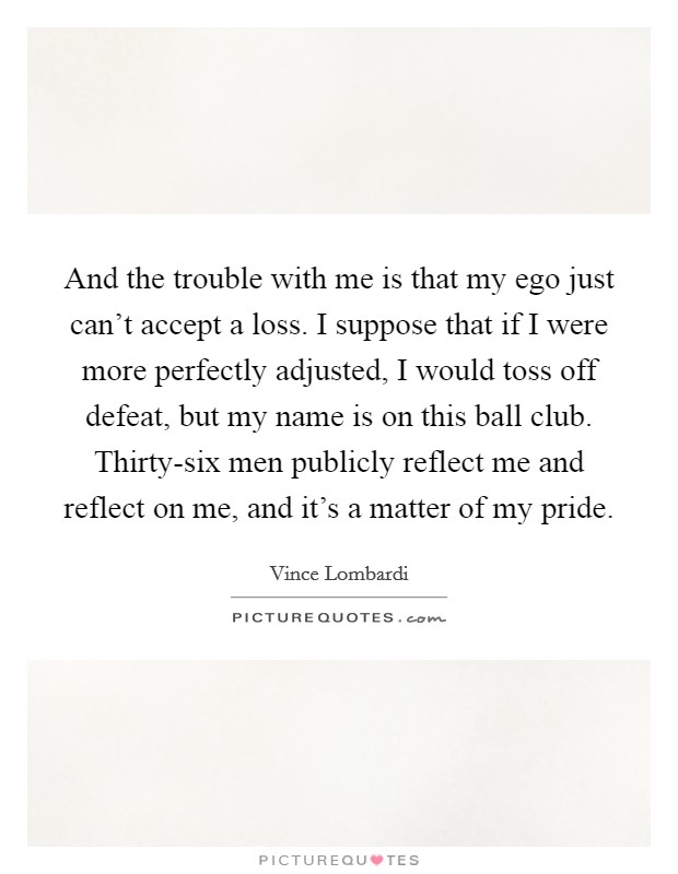 And the trouble with me is that my ego just can't accept a loss. I suppose that if I were more perfectly adjusted, I would toss off defeat, but my name is on this ball club. Thirty-six men publicly reflect me and reflect on me, and it's a matter of my pride Picture Quote #1