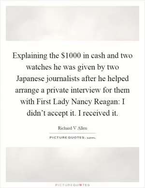 Explaining the $1000 in cash and two watches he was given by two Japanese journalists after he helped arrange a private interview for them with First Lady Nancy Reagan: I didn’t accept it. I received it Picture Quote #1