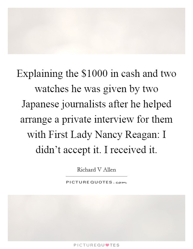 Explaining the $1000 in cash and two watches he was given by two Japanese journalists after he helped arrange a private interview for them with First Lady Nancy Reagan: I didn't accept it. I received it Picture Quote #1