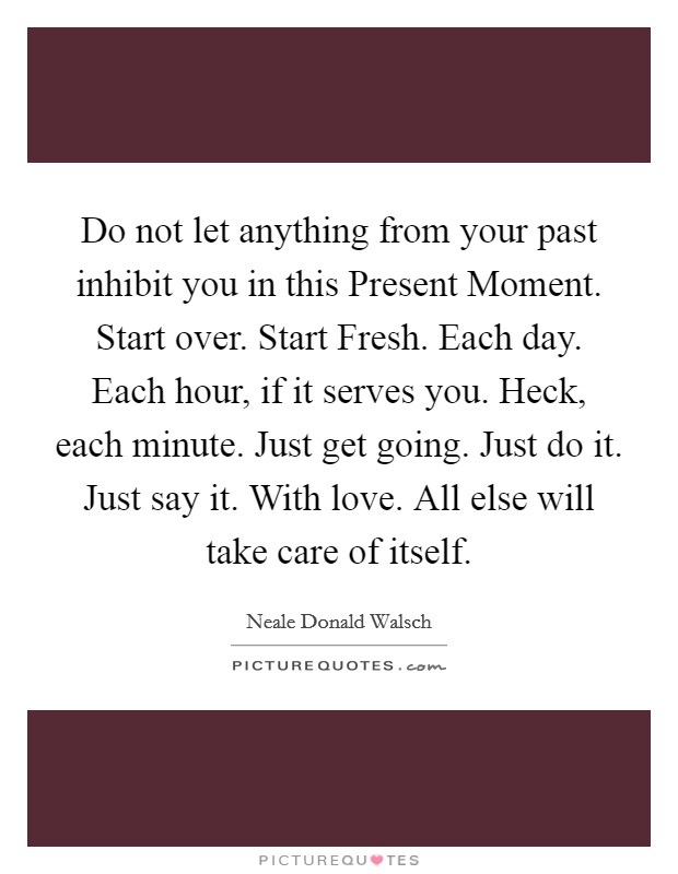 Do not let anything from your past inhibit you in this Present Moment. Start over. Start Fresh. Each day. Each hour, if it serves you. Heck, each minute. Just get going. Just do it. Just say it. With love. All else will take care of itself Picture Quote #1