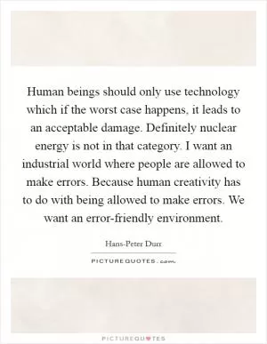 Human beings should only use technology which if the worst case happens, it leads to an acceptable damage. Definitely nuclear energy is not in that category. I want an industrial world where people are allowed to make errors. Because human creativity has to do with being allowed to make errors. We want an error-friendly environment Picture Quote #1