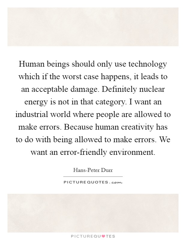 Human beings should only use technology which if the worst case happens, it leads to an acceptable damage. Definitely nuclear energy is not in that category. I want an industrial world where people are allowed to make errors. Because human creativity has to do with being allowed to make errors. We want an error-friendly environment Picture Quote #1