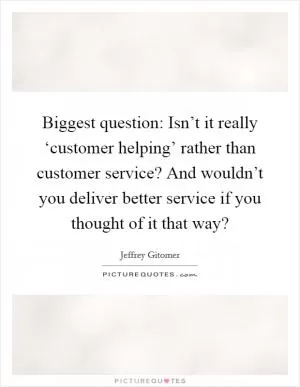 Biggest question: Isn’t it really ‘customer helping’ rather than customer service? And wouldn’t you deliver better service if you thought of it that way? Picture Quote #1