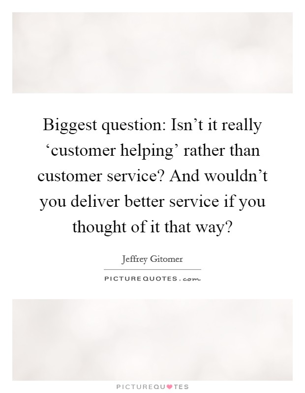Biggest question: Isn't it really ‘customer helping' rather than customer service? And wouldn't you deliver better service if you thought of it that way? Picture Quote #1