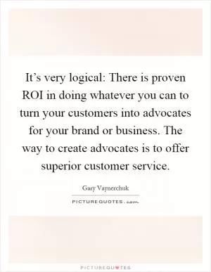 It’s very logical: There is proven ROI in doing whatever you can to turn your customers into advocates for your brand or business. The way to create advocates is to offer superior customer service Picture Quote #1