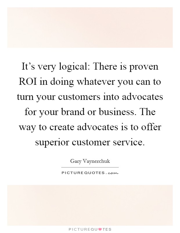 It's very logical: There is proven ROI in doing whatever you can to turn your customers into advocates for your brand or business. The way to create advocates is to offer superior customer service Picture Quote #1