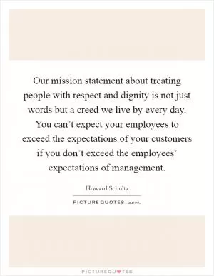Our mission statement about treating people with respect and dignity is not just words but a creed we live by every day. You can’t expect your employees to exceed the expectations of your customers if you don’t exceed the employees’ expectations of management Picture Quote #1