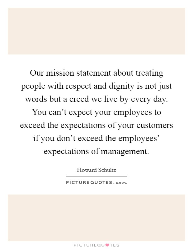 Our mission statement about treating people with respect and dignity is not just words but a creed we live by every day. You can't expect your employees to exceed the expectations of your customers if you don't exceed the employees' expectations of management Picture Quote #1