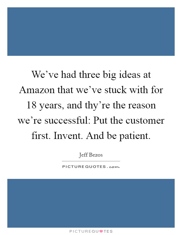 We've had three big ideas at Amazon that we've stuck with for 18 years, and thy're the reason we're successful: Put the customer first. Invent. And be patient Picture Quote #1