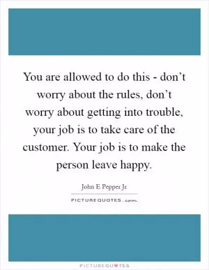 You are allowed to do this - don’t worry about the rules, don’t worry about getting into trouble, your job is to take care of the customer. Your job is to make the person leave happy Picture Quote #1