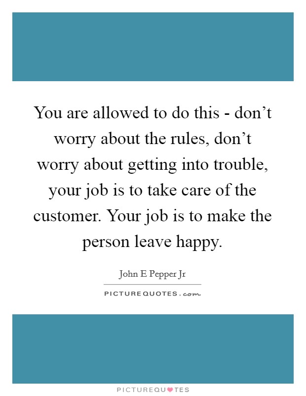 You are allowed to do this - don't worry about the rules, don't worry about getting into trouble, your job is to take care of the customer. Your job is to make the person leave happy Picture Quote #1