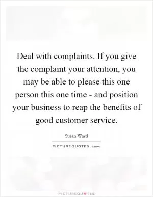 Deal with complaints. If you give the complaint your attention, you may be able to please this one person this one time - and position your business to reap the benefits of good customer service Picture Quote #1