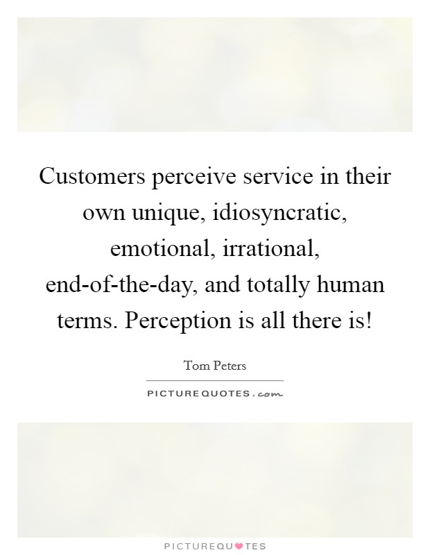 Customers perceive service in their own unique, idiosyncratic, emotional, irrational, end-of-the-day, and totally human terms. Perception is all there is! Picture Quote #1