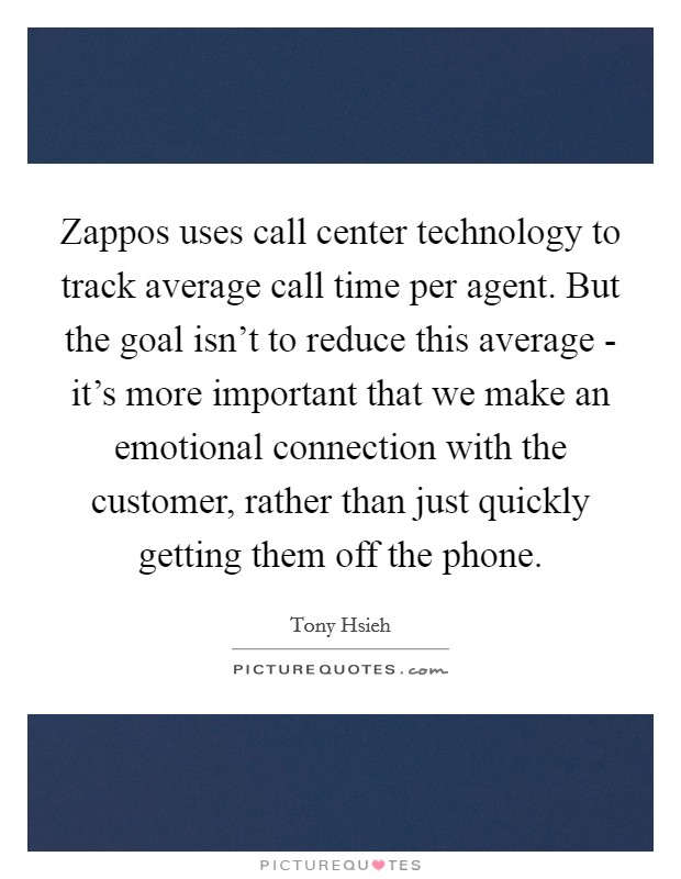 Zappos uses call center technology to track average call time per agent. But the goal isn't to reduce this average - it's more important that we make an emotional connection with the customer, rather than just quickly getting them off the phone Picture Quote #1