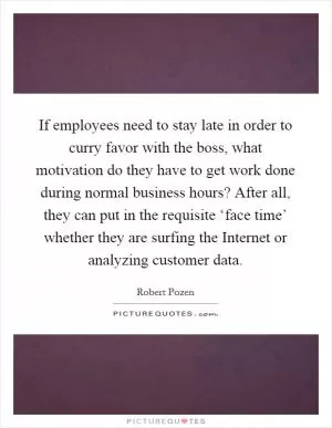 If employees need to stay late in order to curry favor with the boss, what motivation do they have to get work done during normal business hours? After all, they can put in the requisite ‘face time’ whether they are surfing the Internet or analyzing customer data Picture Quote #1