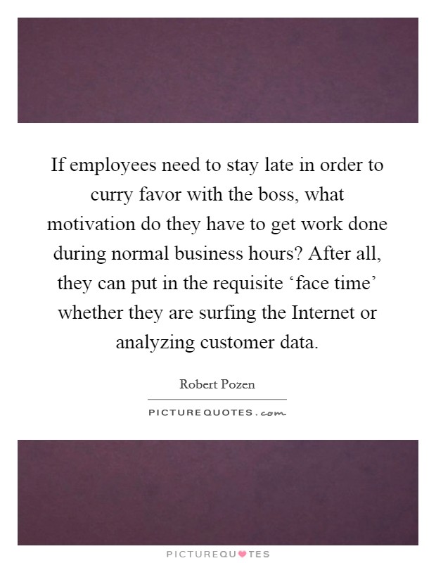 If employees need to stay late in order to curry favor with the boss, what motivation do they have to get work done during normal business hours? After all, they can put in the requisite ‘face time' whether they are surfing the Internet or analyzing customer data Picture Quote #1