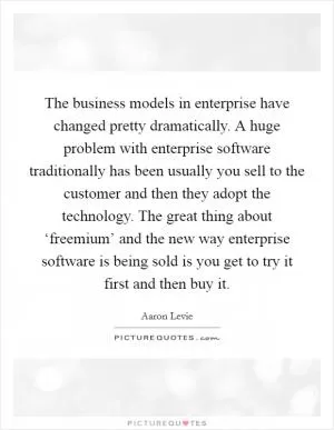 The business models in enterprise have changed pretty dramatically. A huge problem with enterprise software traditionally has been usually you sell to the customer and then they adopt the technology. The great thing about ‘freemium’ and the new way enterprise software is being sold is you get to try it first and then buy it Picture Quote #1