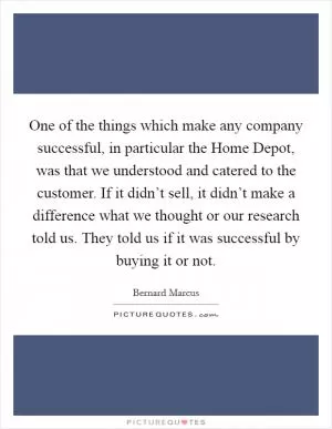 One of the things which make any company successful, in particular the Home Depot, was that we understood and catered to the customer. If it didn’t sell, it didn’t make a difference what we thought or our research told us. They told us if it was successful by buying it or not Picture Quote #1