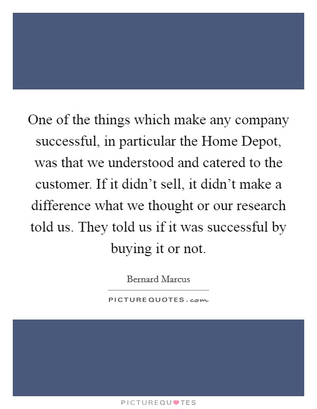 One of the things which make any company successful, in particular the Home Depot, was that we understood and catered to the customer. If it didn't sell, it didn't make a difference what we thought or our research told us. They told us if it was successful by buying it or not Picture Quote #1