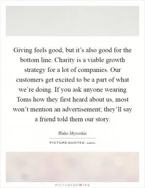 Giving feels good, but it’s also good for the bottom line. Charity is a viable growth strategy for a lot of companies. Our customers get excited to be a part of what we’re doing. If you ask anyone wearing Toms how they first heard about us, most won’t mention an advertisement; they’ll say a friend told them our story Picture Quote #1