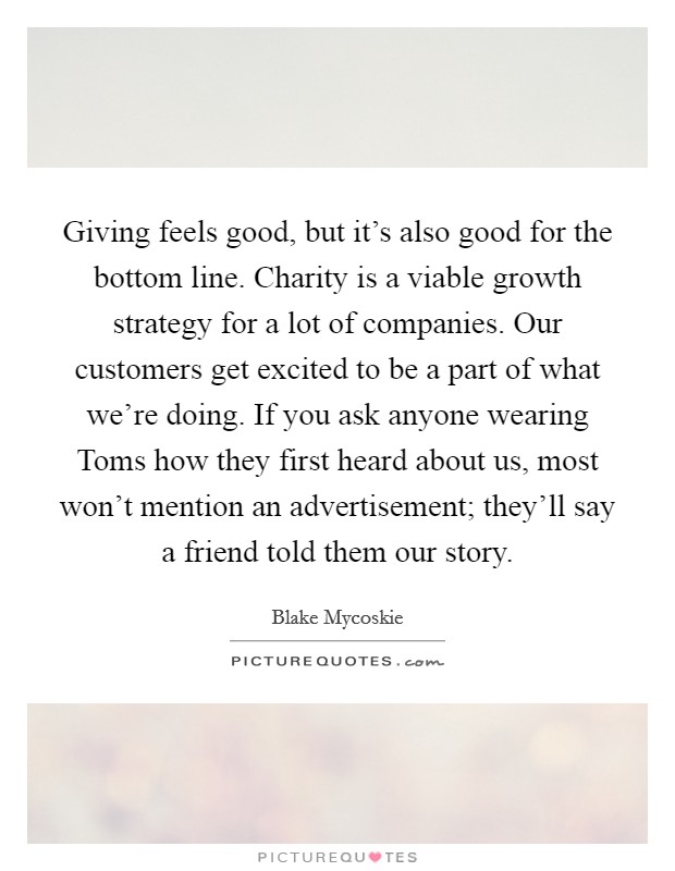 Giving feels good, but it's also good for the bottom line. Charity is a viable growth strategy for a lot of companies. Our customers get excited to be a part of what we're doing. If you ask anyone wearing Toms how they first heard about us, most won't mention an advertisement; they'll say a friend told them our story Picture Quote #1