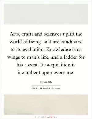 Arts, crafts and sciences uplift the world of being, and are conducive to its exaltation. Knowledge is as wings to man’s life, and a ladder for his ascent. Its acquisition is incumbent upon everyone Picture Quote #1