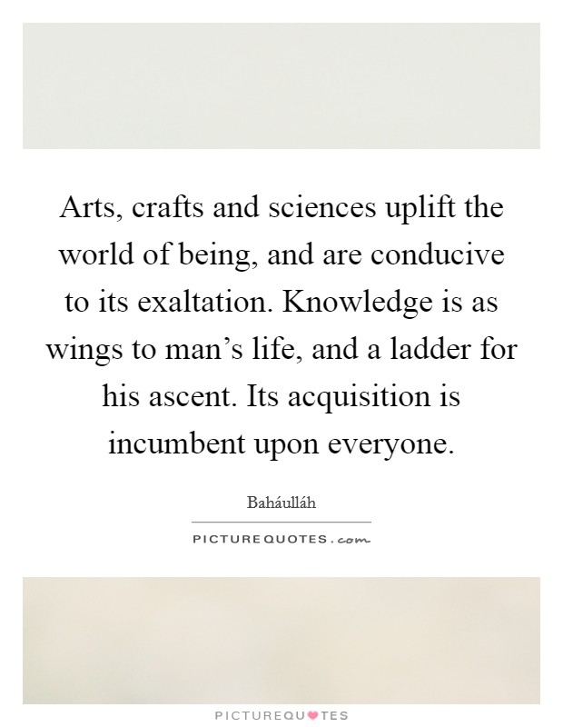 Arts, crafts and sciences uplift the world of being, and are conducive to its exaltation. Knowledge is as wings to man's life, and a ladder for his ascent. Its acquisition is incumbent upon everyone Picture Quote #1