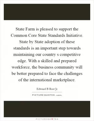 State Farm is pleased to support the Common Core State Standards Initiative. State by State adoption of these standards is an important step towards maintaining our country s competitive edge. With a skilled and prepared workforce, the business community will be better prepared to face the challenges of the international marketplace Picture Quote #1