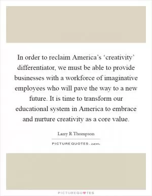 In order to reclaim America’s ‘creativity’ differentiator, we must be able to provide businesses with a workforce of imaginative employees who will pave the way to a new future. It is time to transform our educational system in America to embrace and nurture creativity as a core value Picture Quote #1