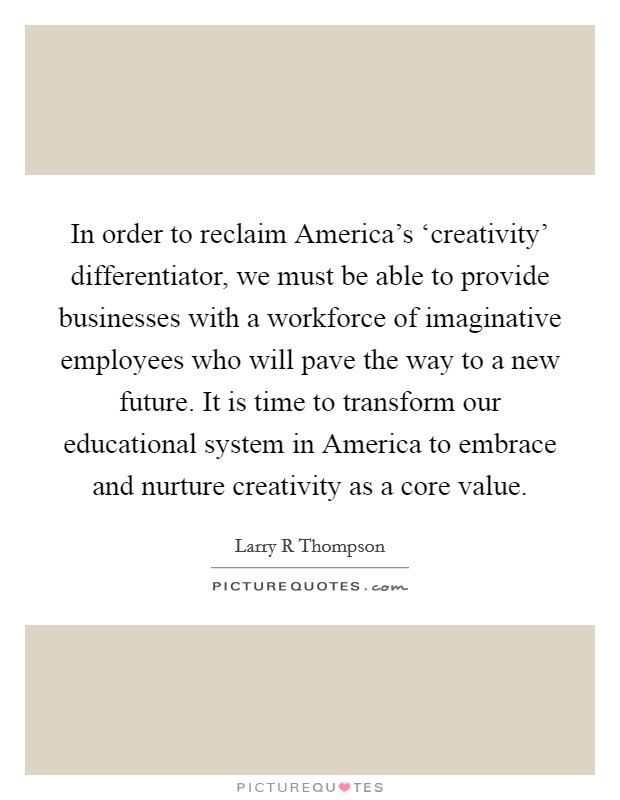 In order to reclaim America's ‘creativity' differentiator, we must be able to provide businesses with a workforce of imaginative employees who will pave the way to a new future. It is time to transform our educational system in America to embrace and nurture creativity as a core value Picture Quote #1