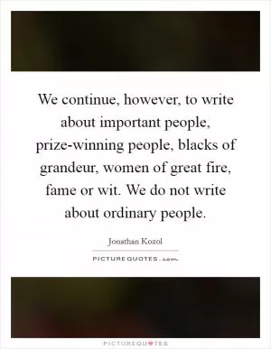 We continue, however, to write about important people, prize-winning people, blacks of grandeur, women of great fire, fame or wit. We do not write about ordinary people Picture Quote #1