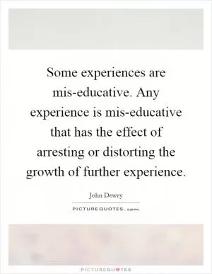 Some experiences are mis-educative. Any experience is mis-educative that has the effect of arresting or distorting the growth of further experience Picture Quote #1