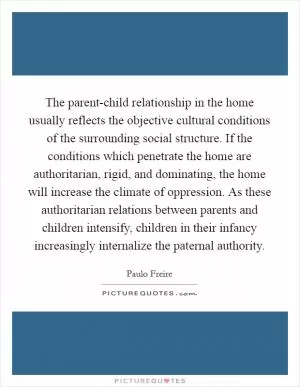 The parent-child relationship in the home usually reflects the objective cultural conditions of the surrounding social structure. If the conditions which penetrate the home are authoritarian, rigid, and dominating, the home will increase the climate of oppression. As these authoritarian relations between parents and children intensify, children in their infancy increasingly internalize the paternal authority Picture Quote #1