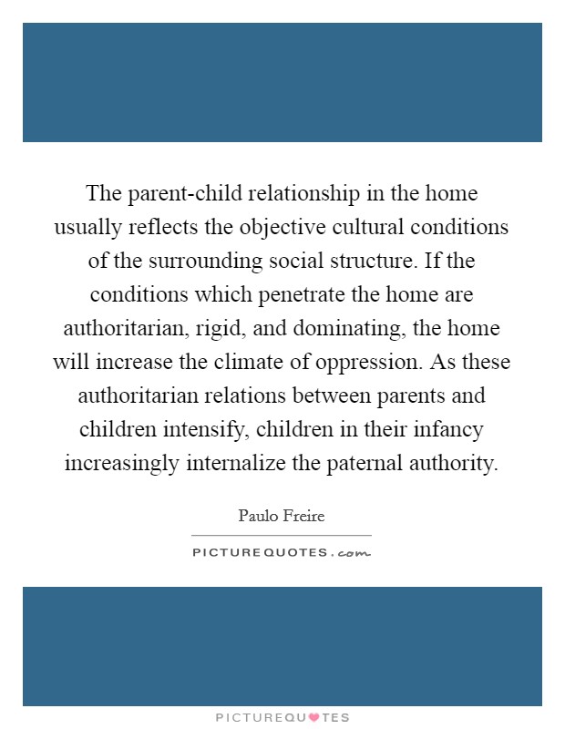 The parent-child relationship in the home usually reflects the objective cultural conditions of the surrounding social structure. If the conditions which penetrate the home are authoritarian, rigid, and dominating, the home will increase the climate of oppression. As these authoritarian relations between parents and children intensify, children in their infancy increasingly internalize the paternal authority Picture Quote #1